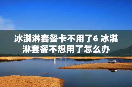 冰淇淋套餐卡不用了6 冰淇淋套餐不想用了怎么办