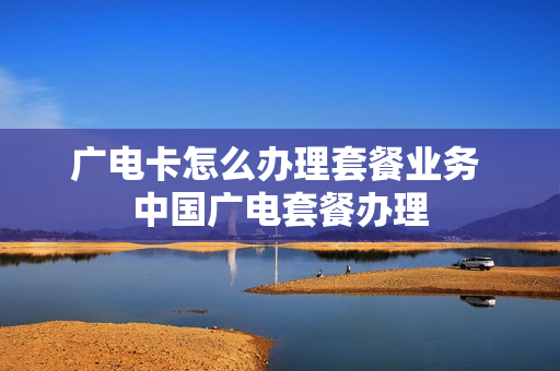 广电卡怎么办理套餐业务 中国广电套餐办理