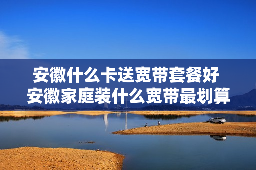 安徽什么卡送宽带套餐好 安徽家庭装什么宽带最划算