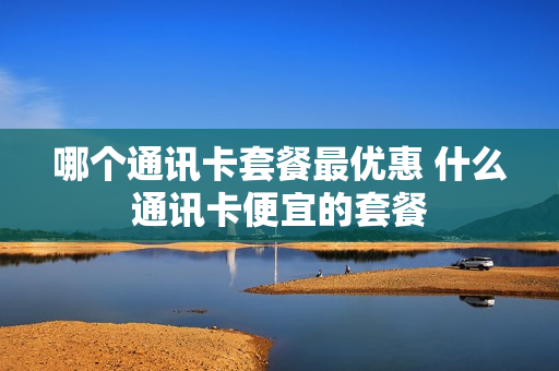 哪个通讯卡套餐最优惠 什么通讯卡便宜的套餐