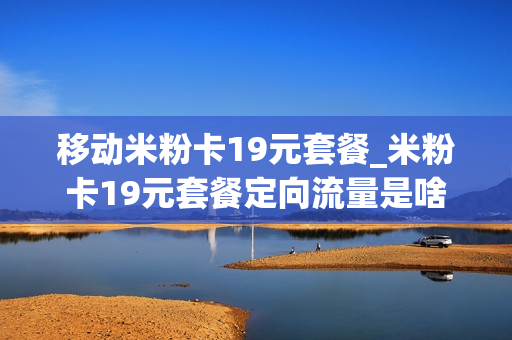 移动米粉卡19元套餐_米粉卡19元套餐定向流量是啥