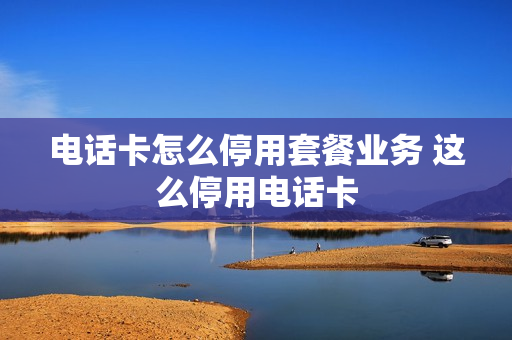 电话卡怎么停用套餐业务 这么停用电话卡