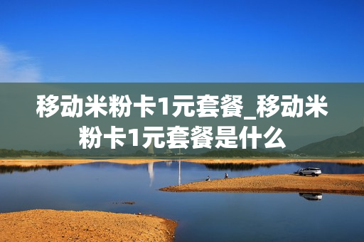 移动米粉卡1元套餐_移动米粉卡1元套餐是什么