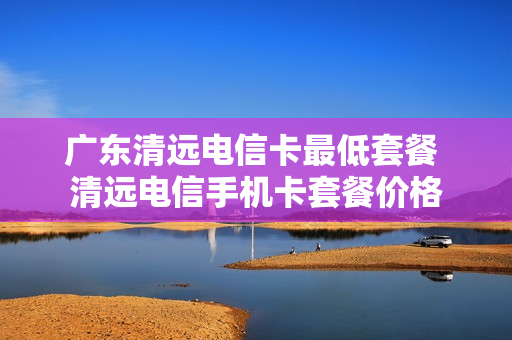 广东清远电信卡最低套餐 清远电信手机卡套餐价格