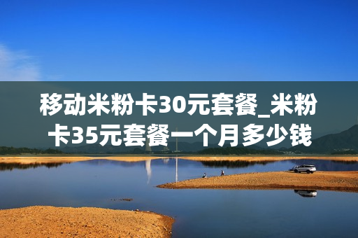 移动米粉卡30元套餐_米粉卡35元套餐一个月多少钱