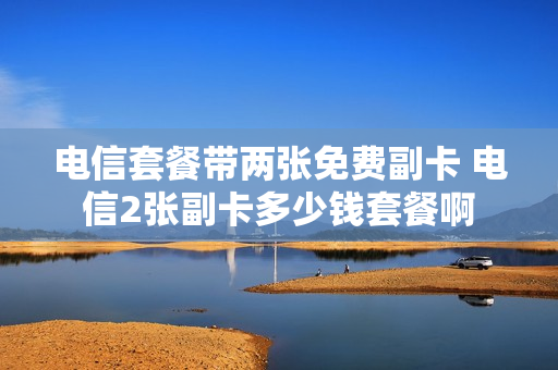 电信套餐带两张免费副卡 电信2张副卡多少钱套餐啊
