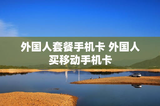 外国人套餐手机卡 外国人买移动手机卡