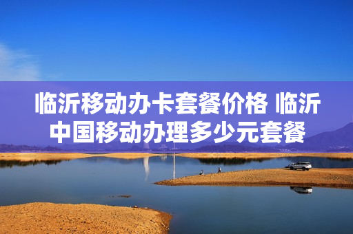 临沂移动办卡套餐价格 临沂中国移动办理多少元套餐
