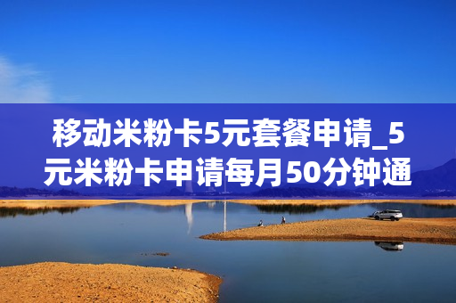 移动米粉卡5元套餐申请_5元米粉卡申请每月50分钟通话