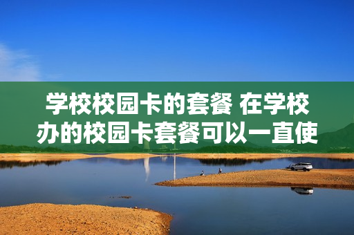 学校校园卡的套餐 在学校办的校园卡套餐可以一直使用吗