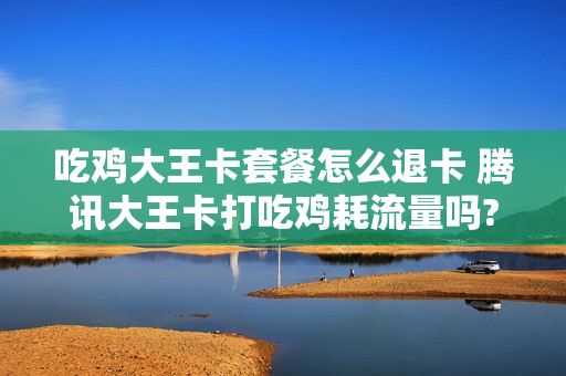 吃鸡大王卡套餐怎么退卡 腾讯大王卡打吃鸡耗流量吗?