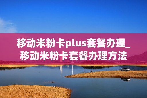 移动米粉卡plus套餐办理_移动米粉卡套餐办理方法