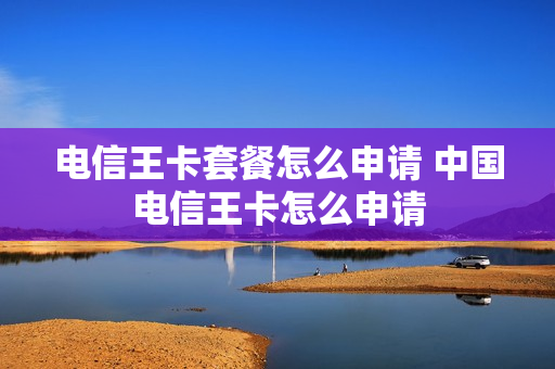 电信王卡套餐怎么申请 中国电信王卡怎么申请