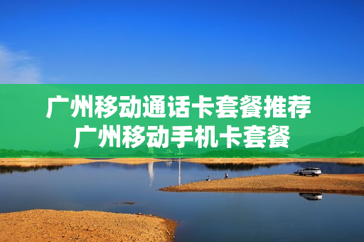 广州移动通话卡套餐推荐 广州移动手机卡套餐