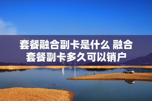 套餐融合副卡是什么 融合套餐副卡多久可以销户