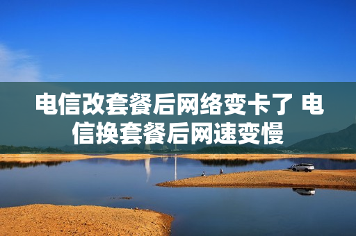 电信改套餐后网络变卡了 电信换套餐后网速变慢