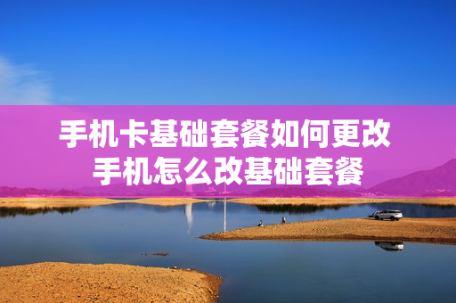 手机卡基础套餐如何更改 手机怎么改基础套餐