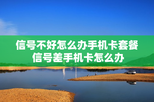 信号不好怎么办手机卡套餐 信号差手机卡怎么办