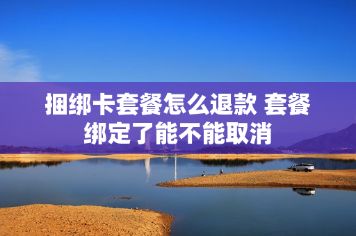 捆绑卡套餐怎么退款 套餐绑定了能不能取消
