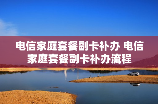 电信家庭套餐副卡补办 电信家庭套餐副卡补办流程