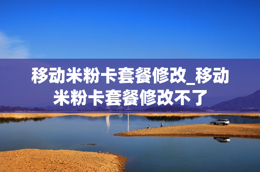 移动米粉卡套餐修改_移动米粉卡套餐修改不了