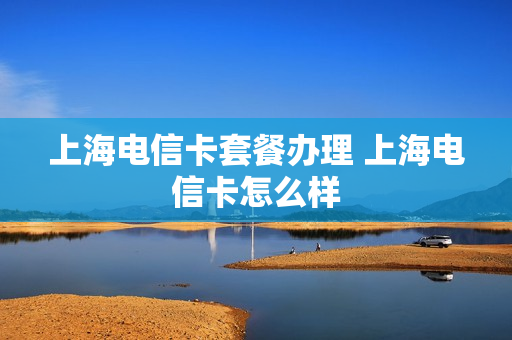 上海电信卡套餐办理 上海电信卡怎么样