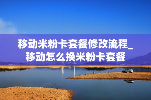 移动米粉卡套餐修改流程_移动怎么换米粉卡套餐