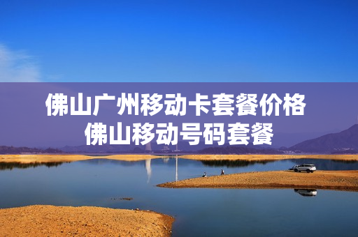 佛山广州移动卡套餐价格 佛山移动号码套餐