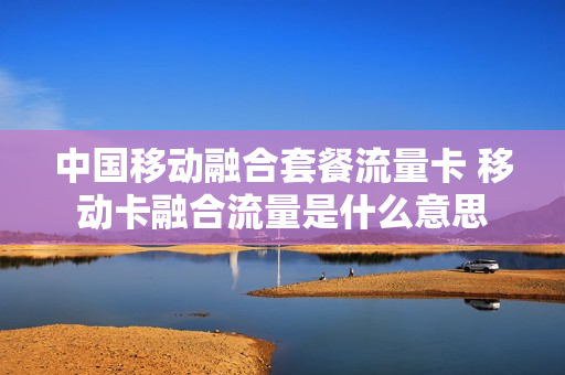 中国移动融合套餐流量卡 移动卡融合流量是什么意思