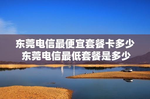 东莞电信最便宜套餐卡多少 东莞电信最低套餐是多少钱一个月