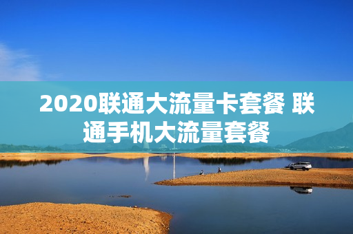 2020联通大流量卡套餐 联通手机大流量套餐