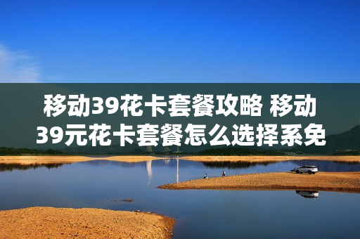 移动39花卡套餐攻略 移动39元花卡套餐怎么选择系免流