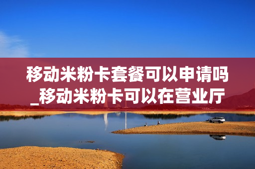 移动米粉卡套餐可以申请吗_移动米粉卡可以在营业厅办理吗