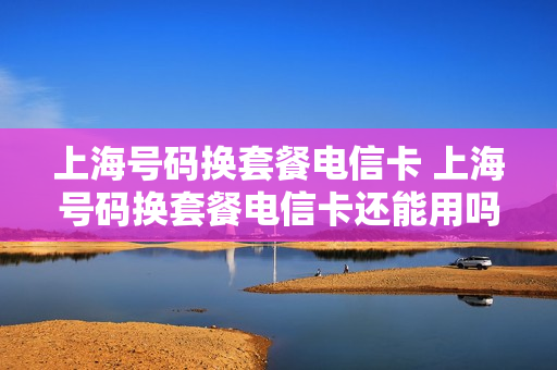 上海号码换套餐电信卡 上海号码换套餐电信卡还能用吗
