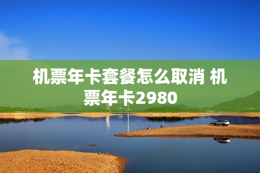 机票年卡套餐怎么取消 机票年卡2980