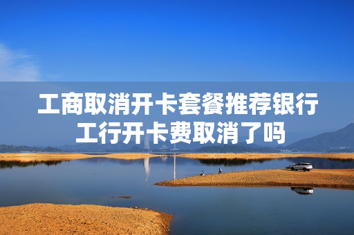 工商取消开卡套餐推荐银行 工行开卡费取消了吗