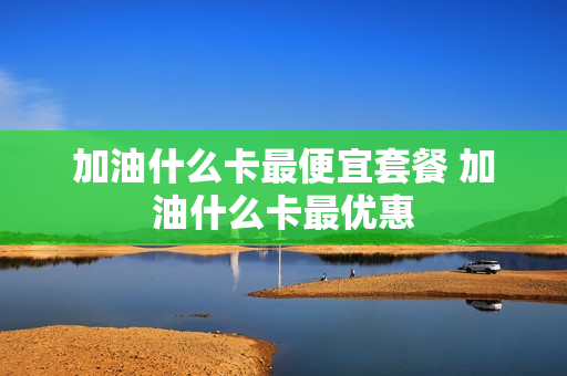 加油什么卡最便宜套餐 加油什么卡最优惠