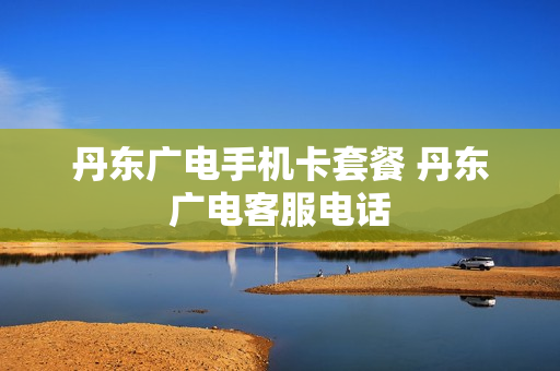 丹东广电手机卡套餐 丹东广电客服电话
