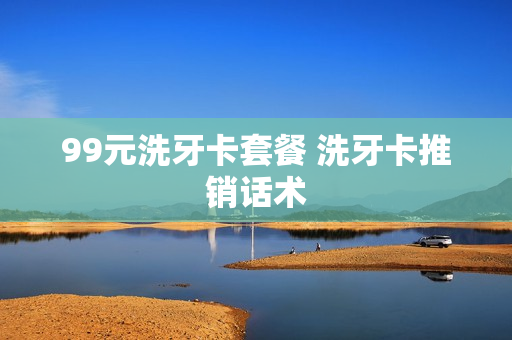 99元洗牙卡套餐 洗牙卡推销话术