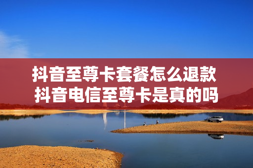 抖音至尊卡套餐怎么退款 抖音电信至尊卡是真的吗
