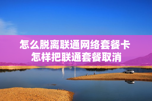 怎么脱离联通网络套餐卡 怎样把联通套餐取消