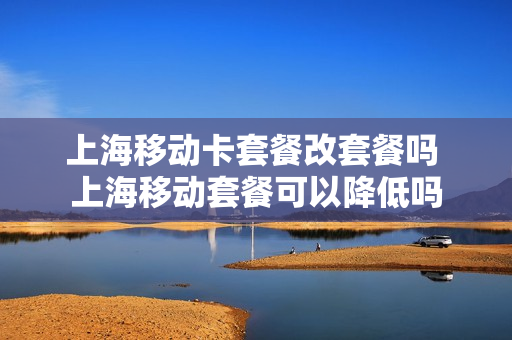 上海移动卡套餐改套餐吗 上海移动套餐可以降低吗