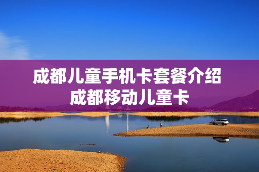 成都儿童手机卡套餐介绍 成都移动儿童卡