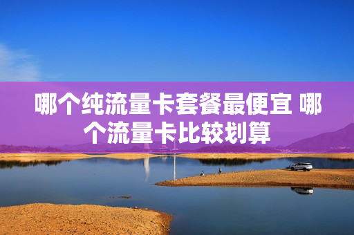 哪个纯流量卡套餐最便宜 哪个流量卡比较划算