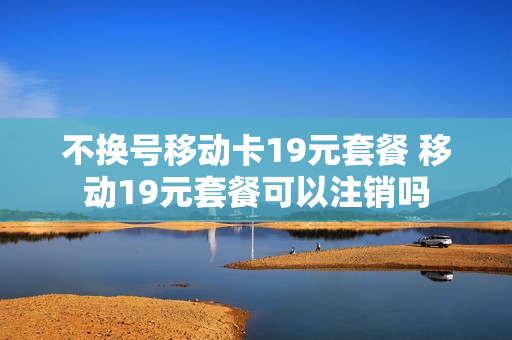 不换号移动卡19元套餐 移动19元套餐可以注销吗