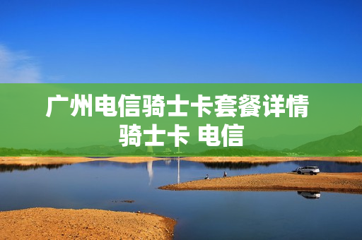 广州电信骑士卡套餐详情 骑士卡 电信