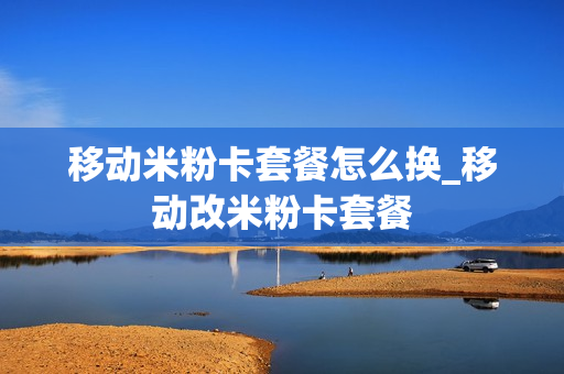 移动米粉卡套餐怎么换_移动改米粉卡套餐