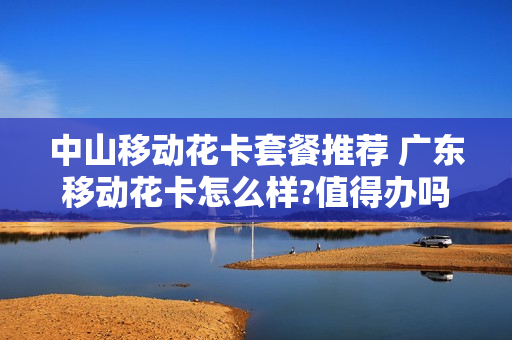 中山移动花卡套餐推荐 广东移动花卡怎么样?值得办吗
