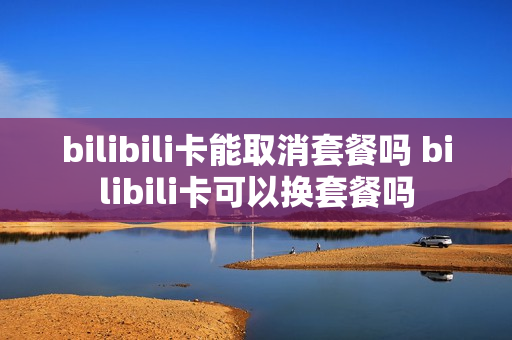 bilibili卡能取消套餐吗 bilibili卡可以换套餐吗