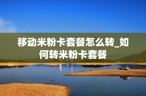 移动米粉卡套餐怎么转_如何转米粉卡套餐